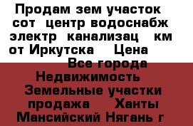 Продам зем.участок 12сот. центр.водоснабж. электр. канализац. 9км. от Иркутска  › Цена ­ 800 000 - Все города Недвижимость » Земельные участки продажа   . Ханты-Мансийский,Нягань г.